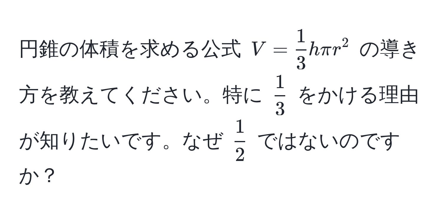 円錐の体積を求める公式 ( V =  1/3  h π r^(2 ) の導き方を教えてください。特に (frac1)3) をかける理由が知りたいです。なぜ ( 1/2 ) ではないのですか？