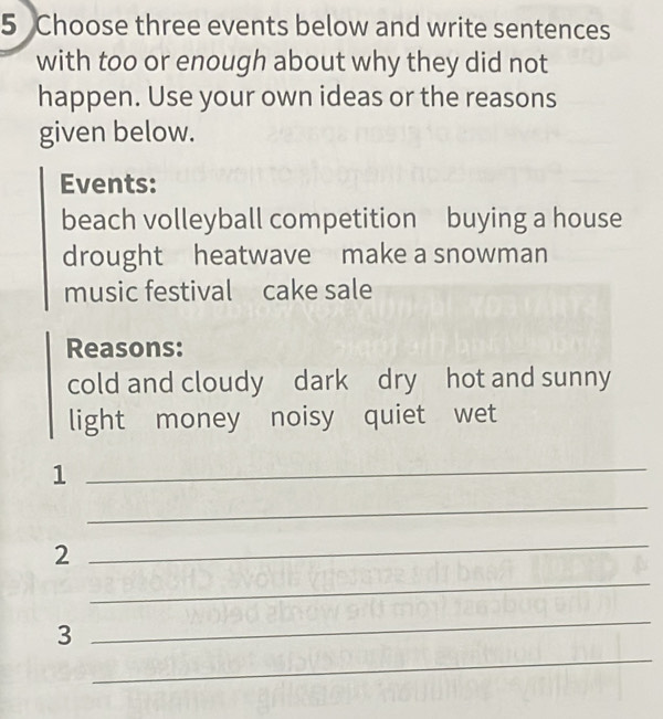 Choose three events below and write sentences 
with too or enough about why they did not 
happen. Use your own ideas or the reasons 
given below. 
Events: 
beach volleyball competition buying a house 
drought heatwave make a snowman 
music festival cake sale 
Reasons: 
cold and cloudy dark dry hot and sunny 
light money noisy quiet wet 
_1 
_ 
2 
_ 
_ 
_ 
_ 
3