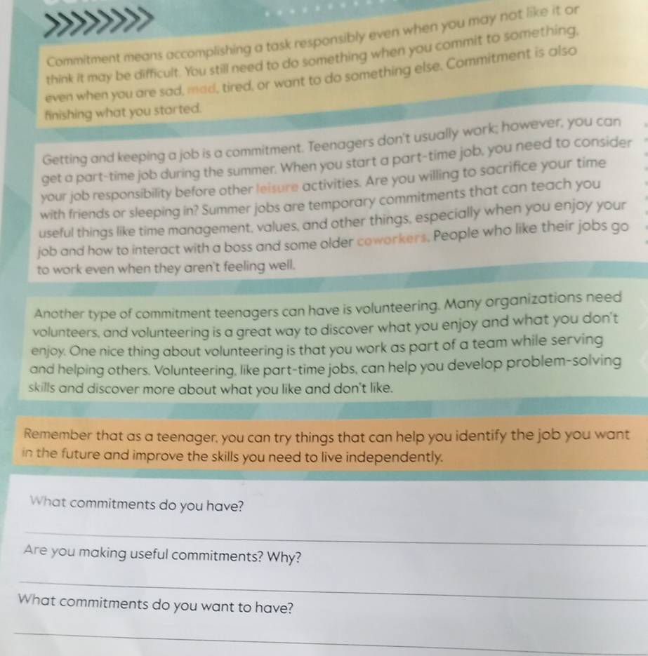 Commitment means accomplishing a task responsibly even when you may not like it or 
think it may be difficult. You still need to do something when you commit to something. 
even when you are sad, mad, tired, or want to do something else. Commitment is also 
finishing what you started. 
Getting and keeping a job is a commitment. Teenagers don't usually work; however, you can 
get a part-time job during the summer. When you start a part-time job, you need to consider 
your job responsibility before other leisure activities. Are you willing to sacrifice your time 
with friends or sleeping in? Summer jobs are temporary commitments that can teach you 
useful things like time management, values, and other things, especially when you enjoy your 
job and how to interact with a boss and some older coworkers. People who like their jobs go 
to work even when they aren't feeling well. 
Another type of commitment teenagers can have is volunteering. Many organizations need 
volunteers, and volunteering is a great way to discover what you enjoy and what you don't 
enjoy. One nice thing about volunteering is that you work as part of a team while serving 
and helping others. Volunteering, like part-time jobs, can help you develop problem-solving 
skills and discover more about what you like and don't like. 
Remember that as a teenager, you can try things that can help you identify the job you want 
in the future and improve the skills you need to live independently. 
What commitments do you have? 
_ 
Are you making useful commitments? Why? 
_ 
What commitments do you want to have? 
_