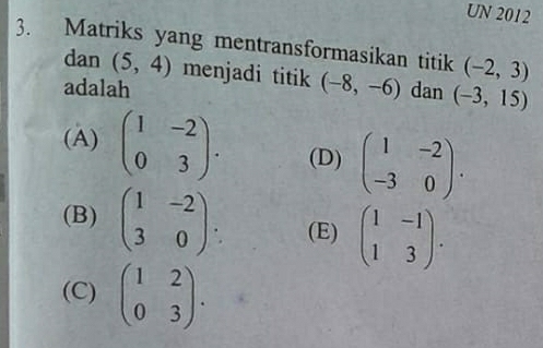 UN 2012
3. Matriks yang mentransformasikan titik (-2,3)
dan (5,4) menjadi titik (-8,-6)
adalah dan (-3,15)
(A) beginpmatrix 1&-2 0&3endpmatrix. (D) beginpmatrix 1&-2 -3&0endpmatrix.
(B) beginpmatrix 1&-2 3&0endpmatrix. (E) beginpmatrix 1&-1 1&3endpmatrix.
(C) beginpmatrix 1&2 0&3endpmatrix.