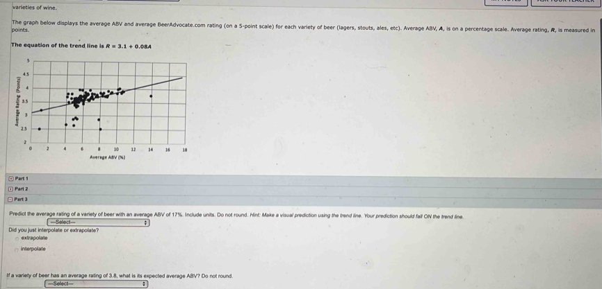 varieties of wine.
The graph below displays the average ABV and average BeerAdvocate.com rating (on a 5 -point scale) for each variety of beer (lagers, stouts, ales, etc). Average ABV, A, is on a percentage scale. Average rating, R, is measured in
points
The equation of the trend line is R=3.1+0.08A
Average ABV (%)
¤ Part 1
④ Part 2
Part 3
Predict the average rating of a variety of beer with an average ABV of 17%. Include units. Do not round. Hint: Make a visual prediction using the trend line. Your prediction should fall ON the trend line.
===Select=== ;
Did you just interpolate or extrapolate?
□ extrapolate
interpolate
If a variety of beer has an average rating of 3.8, what is its expected average ABV? Do not round
===Select=== ;