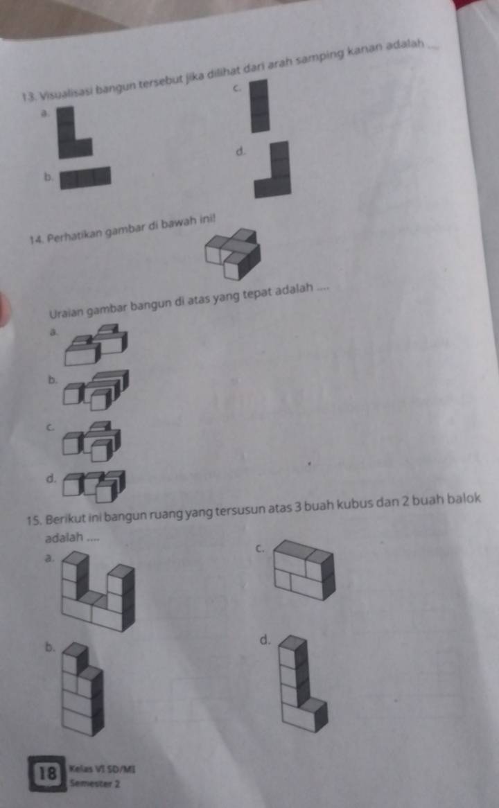 Visualisasi bangun tersebut jika dilihat dari arah samping kanan adalah_
C.
a
d.
b
14. Perhatikan gambar di bawah ini!
Uraian gambar bangun di atas yang tepat adalah ....
a.
b.
C
d.
15. Berikut ini bangun ruang yang tersusun atas 3 buah kubus dan 2 buah balok
adalah ....
C.
a.
b.
d.
18 Kelas VI SD/MI
Semester 2