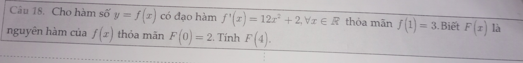 Cho hàm số y=f(x) có đạo hàm f'(x)=12x^2+2, forall x∈ R thỏa mãn f(1)=3.Biết F(x) là 
nguyên hàm của f(x) thỏa mãn F(0)=2. Tính F(4).