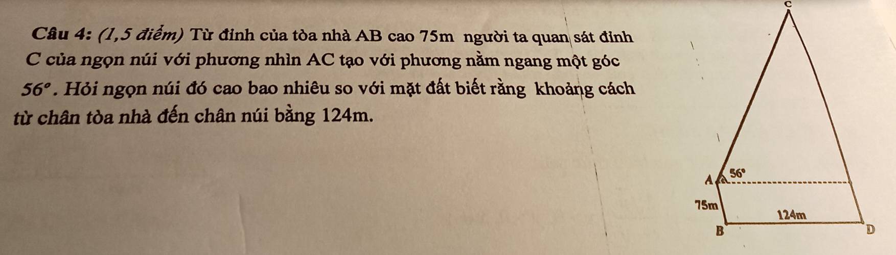 (1,5 điểm) Từ đỉnh của tòa nhà AB cao 75m người ta quan sát đỉnh
C của ngọn núi với phương nhìn AC tạo với phương nằm ngang một góc
56°. Hỏi ngọn núi đó cao bao nhiêu so với mặt đất biết rằng khoảng cách
từ chân tòa nhà đến chân núi bằng 124m.