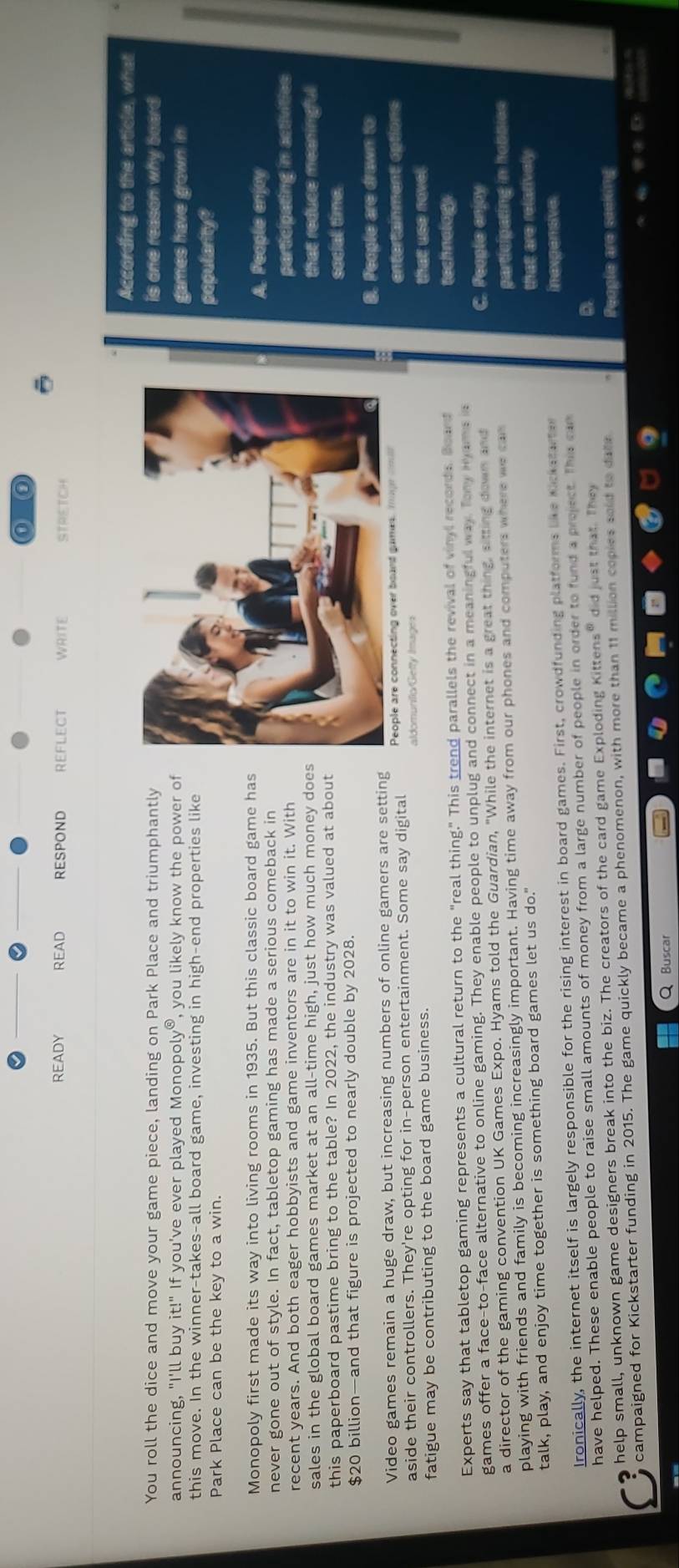 0
ō
READY READ RESPOND REFLECT WRITE STRETCH
According to the article, what
You roll the dice and move your game piece, landing on Park Place and triumphantly is one reason why board 
announcing, "I'll buy it!'' If you've ever played Monop olv^6 , you likely know the power of
games have grown in
this move. In the winner-takes-all board game, investing in high-end properties like
Park Place can be the key to a win.
popularity?
Monopoly first made its way into living rooms in 1935. But this classic board game has
A. People enjoy
never gone out of style. In fact, tabletop gaming has made a serious comeback in
recent years. And both eager hobbyists and game inventors are in it to win it. Withparticipating in activitios
sales in the global board games market at an all-time high, just how much money doethat reduce meaningful
this paperboard pastime bring to the table? In 2022, the industry was valued at aboutsocial time.
$20 billion—and that figure is projected to nearly double by 2028.
Video games remain a huge draw, but increasing numbers of online gamers are settingB. People are drawn to
aside their controllers. They're opting for in-person entertainment. Some say digital entertainment options
fatigue may be contributing to the board game business. that use novel.
Experts say that tabletop gaming represents a cultural return to the "real thing." This trend parallels the revival of vinyl records Board
technology
games offer a face-to-face alternative to online gaming. They enable people to unplug and connect in a meaningful way. Tony Hyams is C. People enjoy
a director of the gaming convention UK Games Expo. Hyams told the Guardian, "While the internet is a great thing, sitting down and
playing with friends and family is becoming increasingly important. Having time away from our phones and computers where we cas participating in hobsies
talk, play, and enjoy time together is something board games let us do." that are relatively
Ironically, the internet itself is largely responsible for the rising interest in board games. First, crowdfunding platforms like Kickstarter
inexgensive
have helped. These enable people to raise small amounts of money from a large number of people in order to fund a project. This can
help small, unknown game designers break into the biz. The creators of the card game Exploding Kittens" did just that. They a
campaigned for Kickstarter funding in 2015. The game quickly became a phenomenon, with more than 11 million copies soid to date People are seeking
Q Buscar