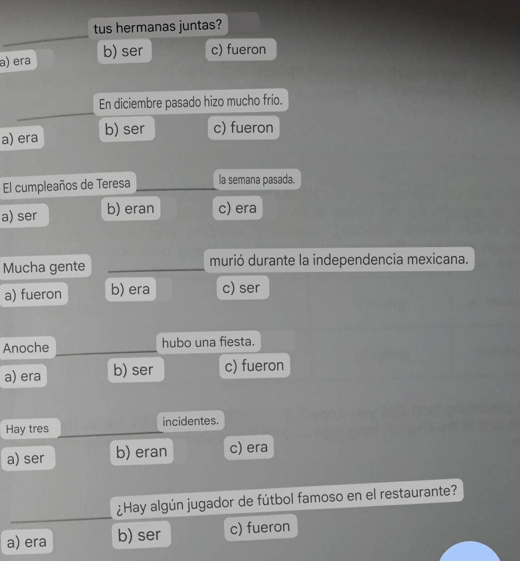 tus hermanas juntas?
b) ser c) fueron
a) era
En diciembre pasado hizo mucho frío.
a) era
b) ser c) fueron
El cumpleaños de Teresa la semana pasada.
a) ser
b) eran c) era
Mucha gente
murió durante la independencia mexicana.
a) fueron b) era c) ser
Anoche hubo una fiesta.
a) era b) ser
c) fueron
Hay tres incidentes.
a) ser
b) eran c) era
¿Hay algún jugador de fútbol famoso en el restaurante?
a) era b) ser c) fueron