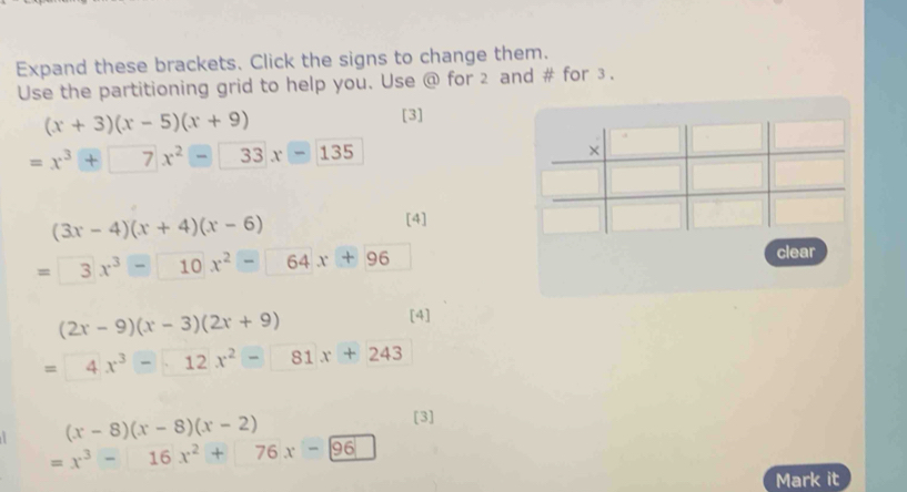 Expand these brackets. Click the signs to change them.
Use the partitioning grid to help you. Use @ for 2 and # for ③.
(x+3)(x-5)(x+9) [3]
=x^3+7x^2-33x-135
(3x-4)(x+4)(x-6)
[4]
=3x^3-10x^2-□ 64x+96
clear
(2x-9)(x-3)(2x+9) [4]
=4x^3-12x^2-81x+243
(x-8)(x-8)(x-2)
[3]
=x^3-16x^2+76x-96
Mark it