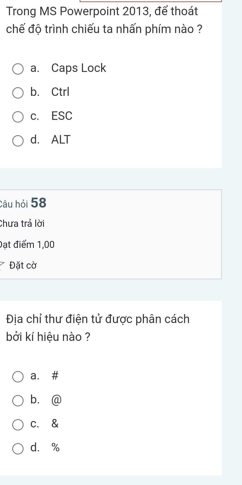 Trong MS Powerpoint 2013, để thoát
chế độ trình chiếu ta nhấn phím nào ?
a. Caps Lock
b. Ctrl
c. ESC
d. ALT
Câu hỏi 58
Chưa trả lời
Đạt điểm 1,00
Đặt cờ
Địa chỉ thư điện tử được phân cách
bởi kí hiệu nào ?
a. #
b. @
c. &
d. %