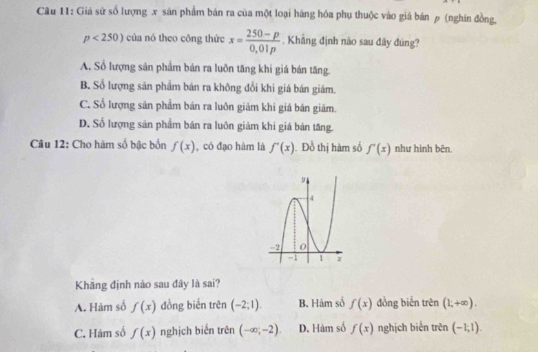 Giả sử số lượng x sản phẩm bán ra của một loại hàng hóa phụ thuộc vào giá bán ρ (nghin đồng.
p<250) của nó theo công thức x= (250-p)/0,01p  , Khẳng định nào sau đây đúng?
A. Số lượng sản phẩm bán ra luôn tăng khi giá bán tăng.
B. Số lượng sản phẩm bán ra không đổi khi giá bán giâm.
C. Số lượng sân phẩm bán ra luôn giảm khi giá bán giảm.
D. Số lượng sản phầm bản ra luôn giảm khi giá bán tăng.
Câu 12: Cho hàm số bậc bốn f(x) , có đạo hàm là f'(x). Đồ thị hàm số f'(x) như hình bên.
Khăng định nào sau đây là sai?
A. Hàm số f(x) đồng biến trên (-2;1). B. Hàm số f(x) đồng biến trên (1;+∈fty ).
C. Hàm số f(x) nghịch biến trên (-∈fty ;-2). D. Hàm số f(x) nghịch biến trên (-1;1).