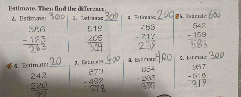 Estimate. Then find the difference.
_
2. Estimate: 3. Estimate:_ 4. Estimate:_ 5. Estimate:_
1
beginarrayr 519 -205 hline endarray
beginarrayr 456 -217 hline endarray
beginarrayr 642 -159 hline endarray
6. Estimate: _7. Estimate: _8. Estimate: _9. Estimate:_
−220 beginarrayr 870 -492 hline endarray 265