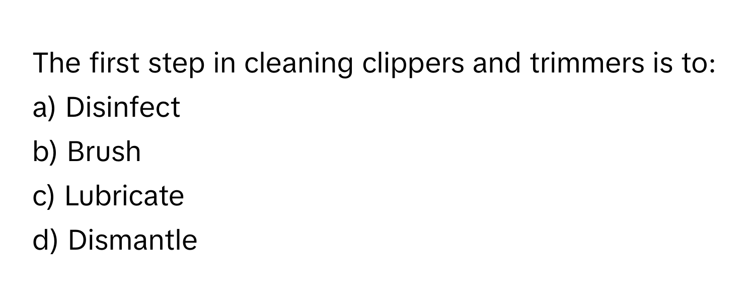 The first step in cleaning clippers and trimmers is to:

a) Disinfect 
b) Brush 
c) Lubricate 
d) Dismantle