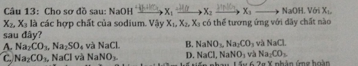 Cho sơ đồ sau: NaOH X_1 X_2 X_3to NaOH.V6 X_1,
X_2, X_3 là các hợp chất của sodium. Va v X_1, X_2, X_3 có thể tương ứng với dãy chất nào
sau đây?
A. Na_2CO_3, Na_2SO_4 và NaCl. B. NaNO_3, Na_2CO_3 và NaCl.
C. Na_2CO_3 , NaCl và NaNO_3.
D. NaCl, NaNO_3 và Na_2CO_3. 
Thau Lấy 6.2g X phản ứng hoàn