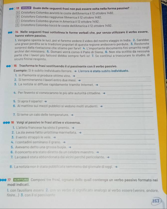 Quale delle seguenti frasi non può essere volta nella forma passiva?
A Cristoforo Colombo avvistó le coste dell'America il 12 ottobre 1492.
[] Cristoforo Colombo raggiunse l'America il 12 ottobre 1492.
[c] Cristoforo Colombo giunse in America il 12 ottobre 1492.
D] Cristoforo Colombo toccò le coste dell'America il 12 ottobre 1492.
●● 14 Nelle seguenti frasi sottolinea le forme verbali che, pur senza utilizzare il verbo essere,
hanno valore passivo.
1. Vengano spente le luci, poi vi faremo vedere il video del nostro viaggio in India. 2. Sarebbe
una grave perdita se le tradizioni popolari di questa regione andassero perdute. 3. Resterete
sorpresi dalla rivelazione che stiamo per farvi! 4. L'importante documento fini smarrito negli
archivi del ministero. 5. Domani verrà corso il Palio di Siena. 6. Non sta scritto da nessuna
parte che i lavori più faticosi debba sempre farli io! 7. Se continui a trascurare lo studio, di
sicuro finirai respinto.
15 Trasforma le frasi sostituendo il si passivante con il verbo passivo.
Esempio: Si é subito individuato l'errore. → L'errore è stato subito individuato.
1. In Piemonte si produce ottimo vino._
2. Si termineranno i lavori entro due mesi._
3. La notizia si diffuse rapidamente tramite Internet._
_
4. Per fevento si convocarono le più alte autorità cittadine._
_
5. Si apra il sipario!_
6. Al mattino sui mezzi pubblici si vedono molti studenti._
_
7. Si teme un calo delle temperature._
●●● 16 Volgi al passivo le frasi attive e viceversa.
1. L'atleta francese ha vinto il premio._
2. La zia aveva fatto unottima marmellata.
_
3. Il vento strappó le vele.
_
4. I contadini seminano il grano._
5. Avevamo detto una grossa bugia. -
_
6. Il concerto era stato diretto da un celebre maestro.
_
7. La casa é stata abbandonata dai vicini perché pericolante._
_
8. La notizia non è stata pubblicata nemmeno dal giornale di oggi._
_
000 17 o sl Componi tre frasi, ognuna delle quali contenga un verbo passivo formato nei
modi indicati.
1. con lausiliare essere 2. con un verbo di significato analogo al verbo essere (venire, ondore,
finire...) 3. con il si passivante
163