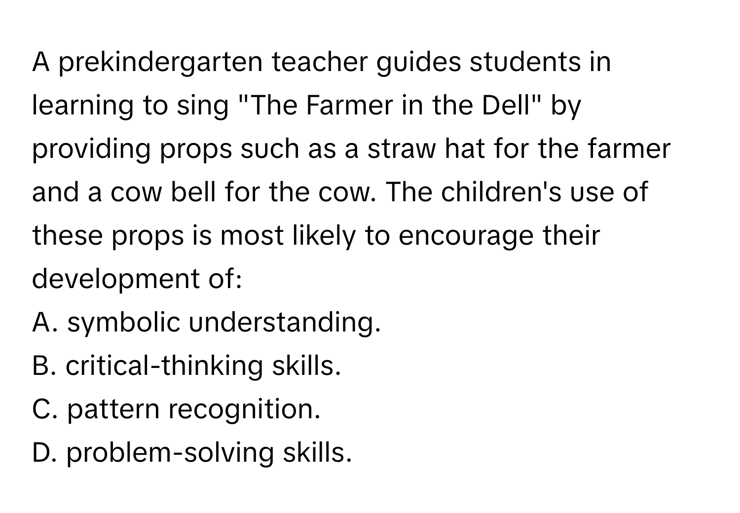 A prekindergarten teacher guides students in learning to sing "The Farmer in the Dell" by providing props such as a straw hat for the farmer and a cow bell for the cow. The children's use of these props is most likely to encourage their development of:
A. symbolic understanding.
B. critical-thinking skills.
C. pattern recognition.
D. problem-solving skills.