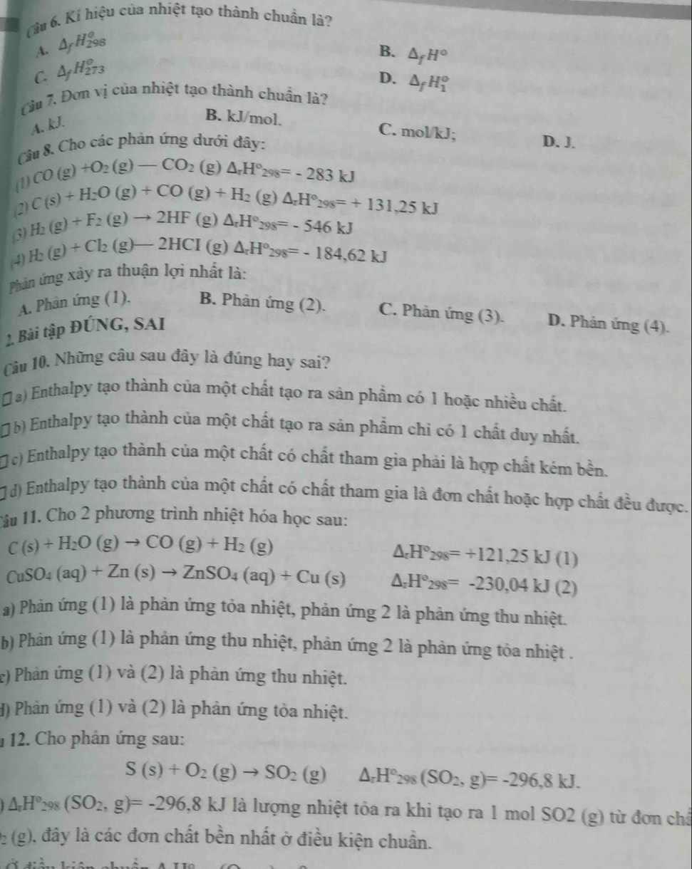 ( u 6. Kí hiệu của nhiệt tạo thành chuẩn là?
A. A H_(298)^0
B. △ _fH°
C. ΔH73
D. △ _fH_1^(o
Cu 7. Đơn vị của nhiệt tạo thành chuẩn là?
A. kJ.
B. kJ/mol. C. mol/kJ;
Câu 8. Cho các phản ứng dưới đây: D. J.
(1) CO(g)+O_2)(g)-CO_2(g)△ _π H°_298=-283kJ
(2) C(s)+H_2O(g)+CO(g)+H_2(g)△ _rH°_298=+131,25kJ
(3) H_2(g)+F_2(g)to 2HF(g)△ _rH°_298=-546kJ
(4) H_2(g)+Cl_2(g)-2HCI 1 g) △ _rH°_98=-184,62kJ
Phản ứng xảy ra thuận lợi nhất là:
A. Phân ứng (1). B. Phản ứng (2). C. Phân ứng (3). D. Phản ứng (4).
2. Bài tập ĐÚNG, SAI
Cầu 10. Những câu sau đây là đúng hay sai?
Đ a) Enthalpy tạo thành của một chất tạo ra sản phẩm có 1 hoặc nhiều chất.
( b) Enthalpy tạo thành của một chất tạo ra sản phẩm chi có 1 chất duy nhất.
c) Enthalpy tạo thành của một chất có chất tham gia phải là hợp chất kém bền.
Jd) Enthalpy tạo thành của một chất có chất tham gia là đơn chất hoặc hợp chất đều được.
Tâu 11. Cho 2 phương trình nhiệt hóa học sau:
C(s)+H_2O(g)to CO(g)+H_2(g)
△ _rH°_298=+121,25kJ(1)
CuSO_4(aq)+Zn(s)to ZnSO_4(aq)+Cu(s) △ _rH°_298=-230,04kJ(2)
a) Phản ứng (1) là phản ứng tỏa nhiệt, phản ứng 2 là phản ứng thu nhiệt.
b) Phản ứng (1) là phản ứng thu nhiệt, phản ứng 2 là phản ứng tỏa nhiệt .
c) Phản ứng (1) và (2) là phản ứng thu nhiệt.
H) Phản ứng (1) và (2) là phản ứng tòa nhiệt.
112. Cho phân ứng sau:
S(s)+O_2(g)to SO_2(g)△ _rH°_298(SO_2,g)=-296,8kJ.
△ _rH°_298(SO_2,g)=-296,8kJ là lượng nhiệt tỏa ra khi tạo ra 1 mol SO2 (g) từ đơn châ
2: (g), đây là các đơn chất bền nhất ở điều kiện chuẩn.