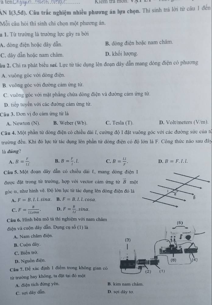 Kiem tra môn: Vạ
n I(3,5d) 0. Câu trắc nghiệm nhiều phương án lựa chọn. Thí sinh trả lời từ câu 1 đến
Mỗi câu hỏi thí sinh chỉ chọn một phương án.
u 1. Từ trường là trường lực gây ra bởi
A. dòng điện hoặc dây dẫn. B. dòng điện hoặc nam châm.
C. dây dẫn hoặc nam châm. D. khối lượng.
ầu 2. Chỉ ra phát biểu sai. Lực từ tác dụng lên đoạn dây dẫn mang dòng điện có phương
A. vuông góc với dòng điện.
B. vuông góc với đường cảm ứng từ.
C. vuông góc với mặt phẳng chứa dòng điện và đường cảm ứng từ.
D. tiếp tuyển với các đường cảm ứng từ.
Câu 3. Đơn vị đo cảm ứng từ là
A. Newton (N). B. Weber (Wb). C. Tesla (T). D. Volt/meters (V/m).
Câu 4. Một phần tử dòng điện có chiều dài l, cường độ I đặt vuông góc với các đường sức của từ
trường đều. Khi đó lực từ tác dụng lên phần tử dòng điện có độ lớn là F. Công thức nào sau đây
là đúng?
A. B= F/IJ  B. B= F/l .l. C. B= (I.l)/F . D. B=F.I.l.
Câu 5. Một đoạn dây dẫn có chiều dài l, mang dòng điện I
được đặt trong từ trường, hợp với vector cảm ứng từ overline B mộ
góc α, như hình vẽ. Độ lớn lực từ tác dụng lên dòng điện đó là
A. F=B.I.l.sin alpha . B. F=B.I.l.cos alpha .
C. F= B/I.Lsin alpha  . D. F= B/IJ . .sin o
Câu 6. Hình bên mô tả thí nghiệm với nam châm
điện và cuộn dây dẫn. Dụng cụ số (1) là
A. Nam châm điện.
B. Cuộn dây.
C. Biến trở.
D. Nguồn điện. 
Câu 7. Để xác định 1 điểm trong không gian có
từ trường hay không, ta đặt tại đó một
A. điện tích đứng yên. B. kim nam châm.
C. sợi dây dẫn. D. sợi dây tơ.