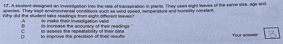 A student designed an investigation into the rate of transpiration in plants. They used eight leaves of the same size, age and
species. They kept environmental conditions such as wind speed, temperature and humidity constant.
Why did the student take readings from eight different leaves?
A to make their investigation valid
B to increase the accuracy of their readings
C to assess the repeatability of their data
D to improve the precision of their results Your answer