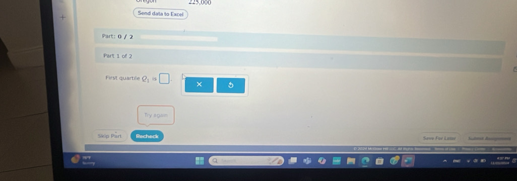 225,000
Send data to Excel 
Part: 0 / 2 
Part 1 of 2 
First quartile Q_1 is × 5
Try again 
Skip Part Recheck Save For Lawr Submit Annigme