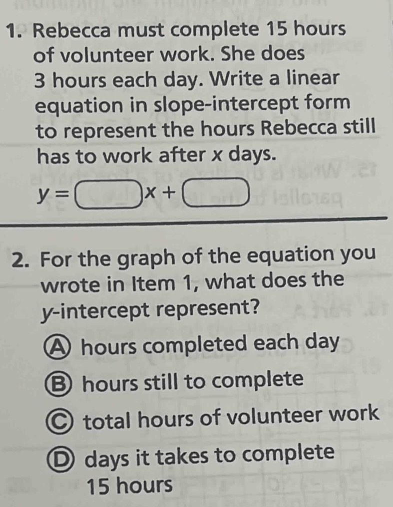 Rebecca must complete 15 hours
of volunteer work. She does
3 hours each day. Write a linear
equation in slope-intercept form
to represent the hours Rebecca still
has to work after x days.
y=□ x+□
2. For the graph of the equation you
wrote in Item 1, what does the
y-intercept represent?
A hours completed each day
B hours still to complete
Ctotal hours of volunteer work
D days it takes to complete
15 hours