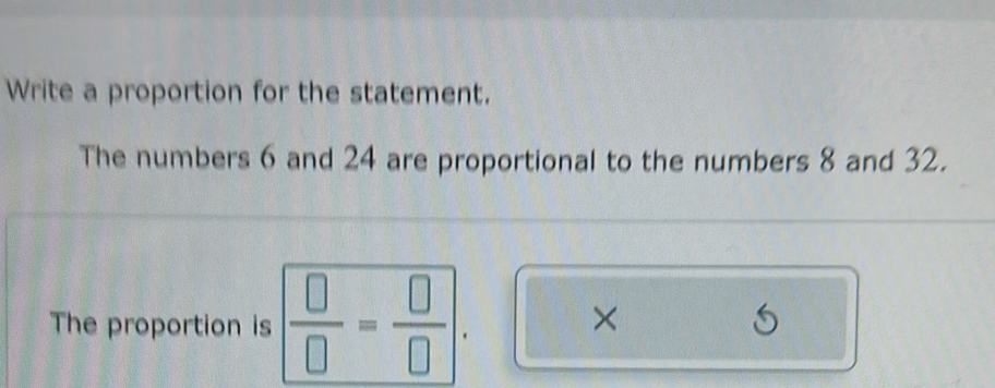 Write a proportion for the statement. 
The numbers 6 and 24 are proportional to the numbers 8 and 32. 
The proportion is  □ /□  = □ /□  . × 
(