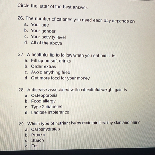 Circle the letter of the best answer.
26. The number of calories you need each day depends on
a. Your age
b. Your gender
c. Your activity level
d. All of the above
27. A healthful tip to follow when you eat out is to
a. Fill up on soft drinks
b. Order extras
c. Avoid anything fried
d. Get more food for your money
28. A disease associated with unhealthful weight gain is
a. Osteoporosis
b. Food allergy
c. Type 2 diabetes
d. Lactose intolerance
29. Which type of nutrient helps maintain healthy skin and hair?
a. Carbohydrates
b. Protein
c. Starch
d. Fat