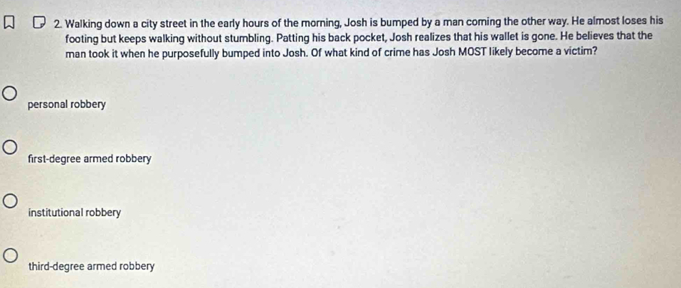 Walking down a city street in the early hours of the morning, Josh is bumped by a man coming the other way. He almost loses his
footing but keeps walking without stumbling. Patting his back pocket, Josh realizes that his wallet is gone. He believes that the
man took it when he purposefully bumped into Josh. Of what kind of crime has Josh MOST likely become a victim?
personal robbery
first-degree armed robbery
institutional robbery
third-degree armed robbery