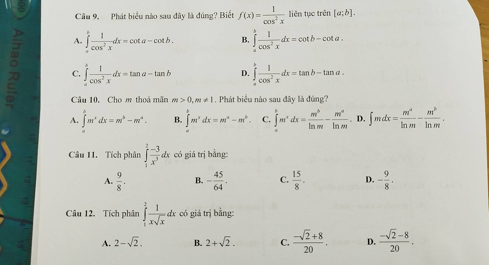 Phát biểu nào sau đây là đúng? Biết f(x)= 1/cos^2x  liên tục trên [a;b].
A. ∈tlimits _a^(bfrac 1)cos^2xdx=cot a-cot b. ∈tlimits _a^(bfrac 1)cos^2xdx=cot b-cot a.
B.
C. ∈tlimits _a^(bfrac 1)cos^2xdx=tan a-tan b ∈tlimits _a^(bfrac 1)cos^2xdx=tan b-tan a.
D.
Câu 10. Cho m thoả mãn m>0,m!= 1. Phát biểu nào sau đây là đúng?
A. ∈tlimits _a^(bm^x)dx=m^b-m^a. B. ∈tlimits _a^(bm^x)dx=m^a-m^b. C. ∈tlimits _a^(bm^x)dx= m^b/ln m - m^a/ln m . D. ∈t mdx= m^a/ln m - m^b/ln m .;
Câu 11. Tích phân ∈tlimits _1^(2frac -3)x^3dx có giá trị bằng:
A.  9/8 . - 45/64 .  15/8 . - 9/8 .
B.
C.
D.
Câu 12. Tích phân ∈tlimits _1^(2frac 1)xsqrt(x)dx có giá trị bằng:
A. 2-sqrt(2). B. 2+sqrt(2). C.  (-sqrt(2)+8)/20 . D.  (-sqrt(2)-8)/20 .