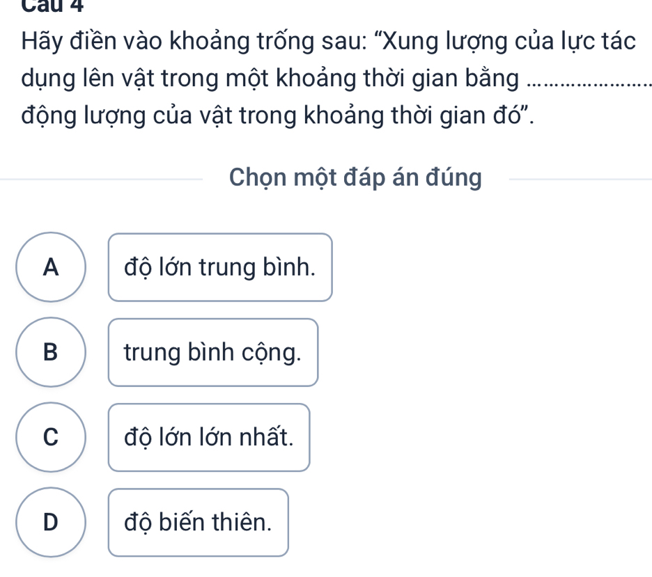 Cau 4
Hãy điền vào khoảng trống sau: “Xung lượng của lực tác
dụng lên vật trong một khoảng thời gian bằng_
động lượng của vật trong khoảng thời gian đó'.
Chọn một đáp án đúng
_
A độ lớn trung bình.
B trung bình cộng.
C độ lớn lớn nhất.
D độ biến thiên.