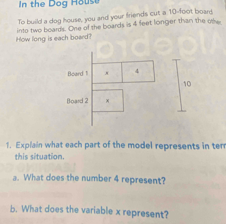 In the Dog House 
To build a dog house, you and your friends cut a 10-foot board 
into two boards. One of the boards is 4 feet longer than the other, 
How long is each board? 
Board 1 x 4
10
Board 2 x
1. Explain what each part of the model represents in terr 
this situation. 
a. What does the number 4 represent? 
b. What does the variable x represent?