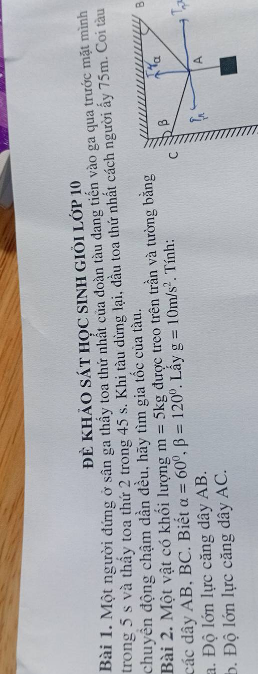 đề khảO sáT họC sINh giỏi lớp 10 
Bài 1. Một người đứng ở sân ga thấy toa thứ nhất của đoàn tàu đang tiến vào ga qua trước mặt mình 
trong 5 s và thầy toa thứ 2 trong 45 s. Khi tàu dừng lại, đầu toa thứ nhất cách người ấy 75m. Coi tàu 
chuyền động chậm dần đều, hãy tìm gia tốc của tàu. 
Bài 2. Một vật có khối lượng m= 5kg được treo trên trần và tường bằng B
C 
các dây AB, BC. Biết alpha =60°, beta =120°. Lấy g=10m/s^2. Tính: β a 
1 
a. Độ lớn lực căng dây AB. 
A 
b. Độ lớn lực căng dây AC.