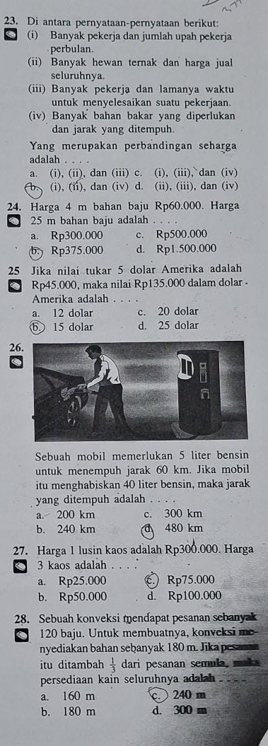 Di antara pernyataan-pernyataan berikut:
(i) Banyak pekerja dan jumlah upah pekerja
perbulan
(ii) Banyak hewan ternak dan harga jual
seluruhnya.
(iii) Banyak pekerja dan lamanya waktu
untuk menyelesaikan suatu pekerjaan.
(iv) Banyak bahan bakar yang diperlukan
dan jarak yang ditempuh.
Yang merupakan perbandingan seharga
adalah .
a. (i), (ii), dan (iii) c. (i), (iii), dan (iv)
(b. (i), (ii), dan (iv) d. ` (ii), (iii), dan (iv)
24. Harga 4 m bahan baju Rp60.000. Harga
25 m bahan baju adalah
a. Rp300.000 c. Rp500.000
(b.) Rp375.000 d. Rp1.500.000
25 Jika nilai tukar 5 dolar Amerika adalah
Rp45.000, maka nilai Rp135.000 dalam dolar -
Amerika adalah . . . .
a. 12 dolar c. 20 dolar
b 15 dolar d. 25 dolar
2
Sebuah mobil memerlukan 5 liter bensin
untuk menempuh jarak 60 km. Jika mobil
itu menghabiskan 40 liter bensin, maka jarak
yang ditempuh adalah
a. 200 km c. 300 km
b. 240 km d 480 km
27. Harga 1 lusin kaos adalah Rp300.000. Harga
3 kaos adalah
a. Rp25.000 (.) Rp75.000
b. Rp50.000 d. Rp100.000
28. Sebuah konveksi mendapat pesanan sebanyak
120 baju. Untuk membuatnya, konveksi me
nyediakan bahan sebanyak 180 m. Jika  pes 
itu ditambah  1/3  dari pesanan semula
persediaan kain seluruhnya adalah
a. 160 m c. 240 m
b. 180 m d. 300 m