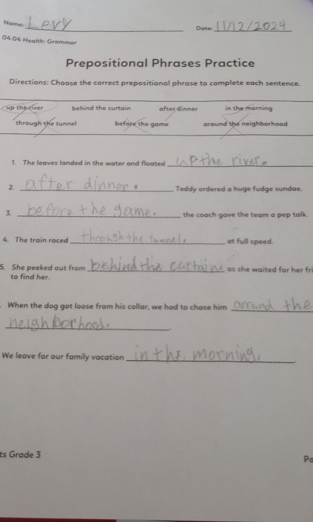 Name:
_Dater
_
04.04 Health: Grammar
Prepositional Phrases Practice
Directions: Choose the correct prepositional phrase to complete each sentence.
up the river behind the curtain after dinner in the morning
through the tunnel before the game around the neighborhood 
1. The leaves landed in the water and floated_
2._
Teddy ordered a huge fudge sundae.
3. _the coach gave the team a pep talk.
4. The train raced _at full speed.
5. She peeked out from _as she waited for her fri
to find her.
. When the dog got loose from his collar, we had to chase him
_
_
We leave for our family vacation_
ts Grade 3 Pc