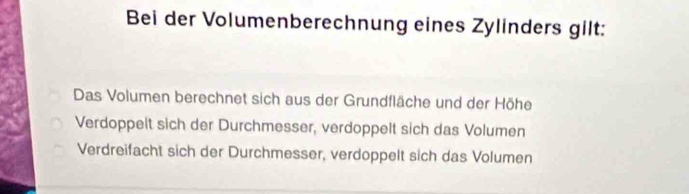 Bei der Volumenberechnung eines Zylinders gilt:
Das Volumen berechnet sich aus der Grundfläche und der Höhe
Verdoppelt sich der Durchmesser, verdoppelt sich das Volumen
Verdreifacht sich der Durchmesser, verdoppelt sich das Volumen