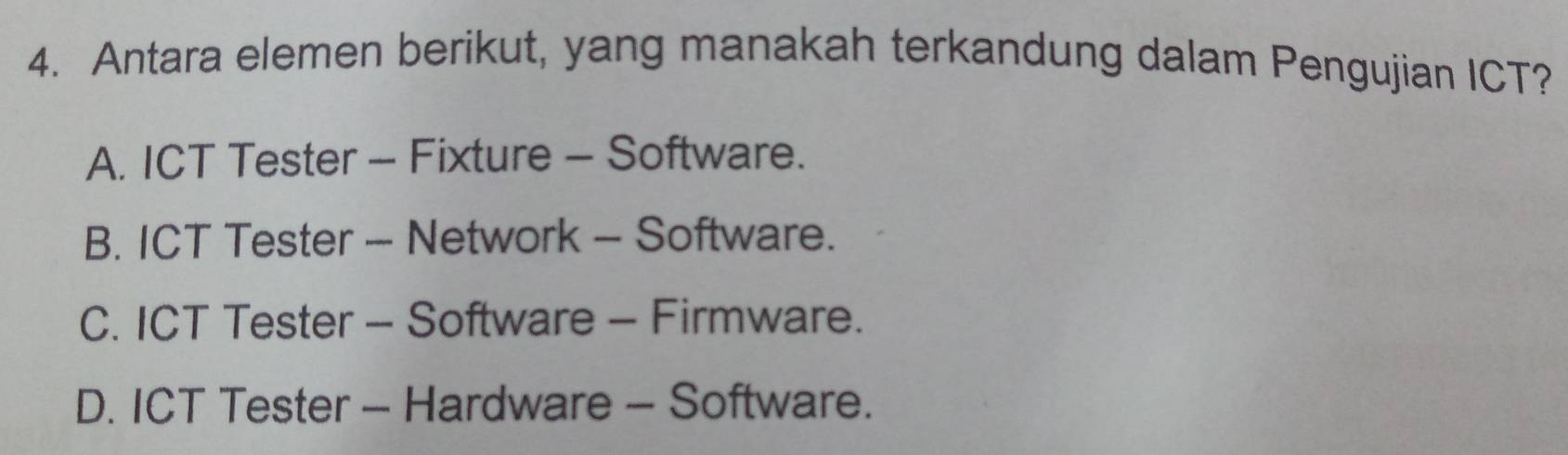 Antara elemen berikut, yang manakah terkandung dalam Pengujian ICT?
A. ICT Tester - Fixture - Software.
B. ICT Tester - Network - Software.
C. ICT Tester - Software - Firmware.
D. ICT Tester - Hardware - Software.