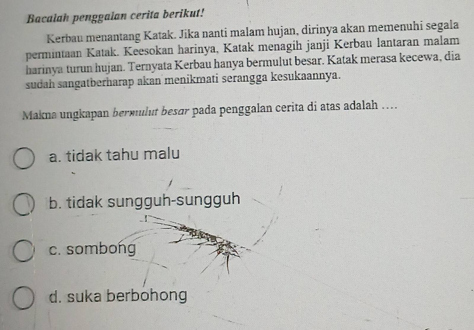 Bacalah penggalan cerita berikut!
Kerbau menantang Katak. Jika nanti malam hujan, dirinya akan memenuhi segala
permintaan Katak. Keesokan harinya, Katak menagih janji Kerbau lantaran malam
harinya turun hujan. Ternyata Kerbau hanya bermulut besar. Katak merasa kecewa, dia
sudah sangatberharap akan menikmati serangga kesukaannya.
Makna ungkapan bermulut besør pada penggalan cerita di atas adalah ....
a. tidak tahu malu
b. tidak sungguh-sungguh
c. sombong
d. suka berbohong