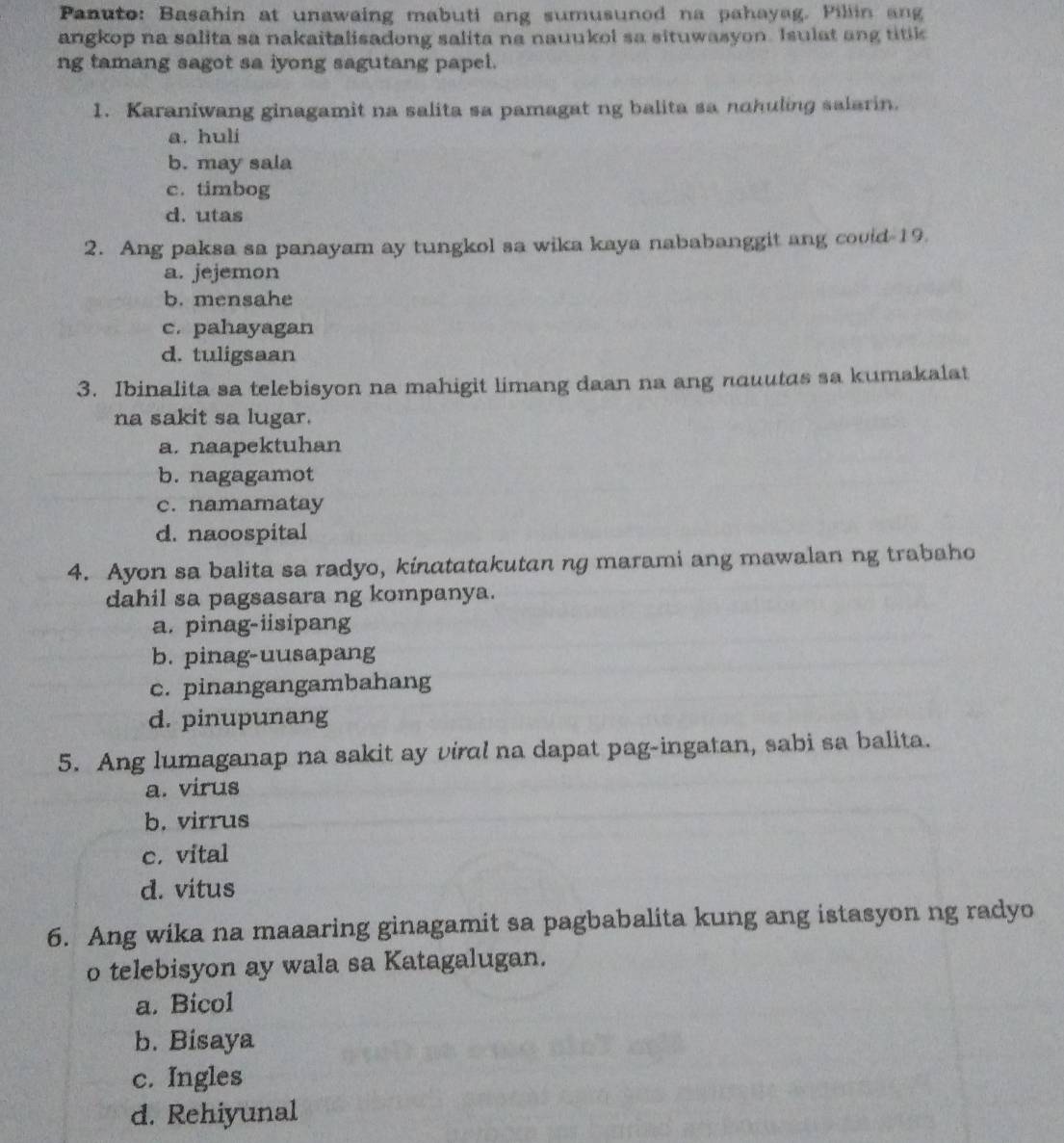 Panuto: Basahin at unawaing mabuti ang sumusunod na pahayag. Pillin ang
angkop na salita sa nakaitalisadong salita na nauukol sa situwasyon. Isulat ang titik
ng tamang sagot sa iyong sagutang papel.
1. Karaniwang ginagamit na salita sa pamagat ng balita sa nohuling salarin.
a. huli
b. may sala
c. timbog
d. utas
2. Ang paksa sa panayam ay tungkol sa wika kaya nababanggit ang covid 19.
a. jejemon
b. mensahe
c. pahayagan
d. tuligsaan
3. Ibinalita sa telebisyon na mahigit limang daan na ang nouutas sa kumakalat
na sakit sa lugar.
a. naapektuhan
b. nagagamot
c. namamatay
d. naoospital
4. Ayon sa balita sa radyo, kinatatakutan ng marami ang mawalan ng trabaho
dahil sa pagsasara ng kompanya.
a. pinag-iisipang
b. pinag-uusapang
c. pinangangambahang
d. pinupunang
5. Ang lumaganap na sakit ay viral na dapat pag-ingatan, sabi sa balita.
a. virus
b. virrus
c. vital
d. vitus
6. Ang wika na maaaring ginagamit sa pagbabalita kung ang istasyon ng radyo
o telebisyon ay wala sa Katagalugan.
a. Bicol
b. Bisaya
c. Ingles
d. Rehiyunal