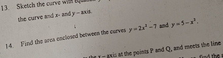 Sketch the curve with equatc 
the curve and x - and y-a
xis. 
14. Find the area enclosed between the curves y=2x^2-7 and y=5-x^2. 
the r - axis at the points P and Q, and meets the line 
find the a