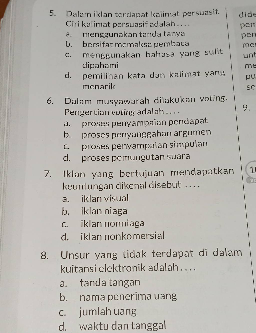 Dalam iklan terdapat kalimat persuasif. dide
Ciri kalimat persuasif adalah . . . .
pem
a. menggunakan tanda tanya pen
b. bersifat memaksa pembaca me
c. menggunakan bahasa yang sulit unt
dipahami me
d. pemilihan kata dan kalimat yang pu
menarik se
6. Dalam musyawarah dilakukan voting.
Pengertian voting adalah . . . .
9.
a. proses penyampaian pendapat
b. proses penyanggahan argumen
c. proses penyampaian simpulan
d. proses pemungutan suara
7. Iklan yang bertujuan mendapatkan 1
H
keuntungan dikenal disebut . . . .
a. iklan visual
b. iklan niaga
c. iklan nonniaga
d. iklan nonkomersial
8. Unsur yang tidak terdapat di dalam
kuitansi elektronik adalah . . . .
a. tanda tangan
b. nama penerima uang
c. jumlah uang
d. waktu dan tanggal