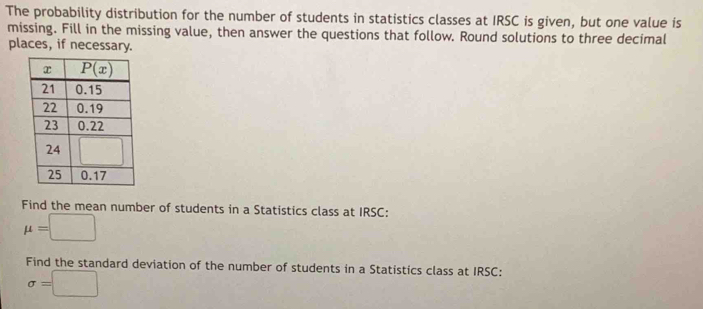 The probability distribution for the number of students in statistics classes at IRSC is given, but one value is
missing. Fill in the missing value, then answer the questions that follow. Round solutions to three decimal
places, if necessary.
Find the mean number of students in a Statistics class at IRSC:
mu =□
Find the standard deviation of the number of students in a Statistics class at IRSC:
sigma =□