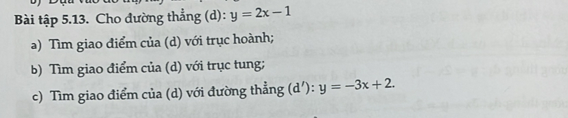 Bài tập 5.13. Cho đường thẳng (d): y=2x-1
a) Tìm giao điểm của (d) với trục hoành;
b) Tìm giao điểm của (d) với trục tung;
c) Tìm giao điểm của (d) với đường thẳng (d'): y=-3x+2.