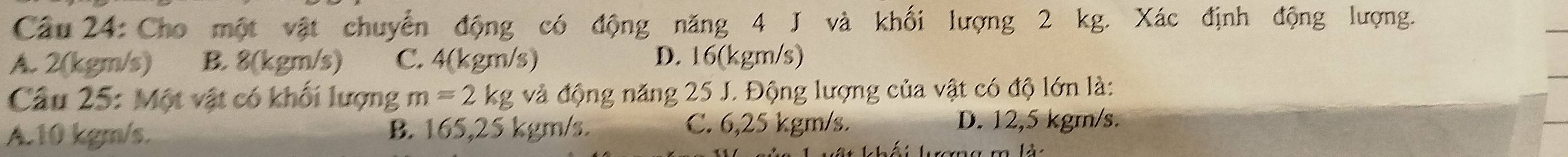 Cho một vật chuyển động có động năng 4 J và khối lượng 2 kg. Xác định động lượng.
A. 2(kgm/s) B. 8(kgm/s) C. 4(kgm/s) D. 16(kgm/s)
Câu 25: Một vật có khối lượng m=2kg và động năng 25 J. Động lượng của vật có độ lớn là:
A. 10 kgm/s. B. 165,25 kgm/s. C. 6,25 kgm/s. D. 12,5 kgm/s.
L mlà