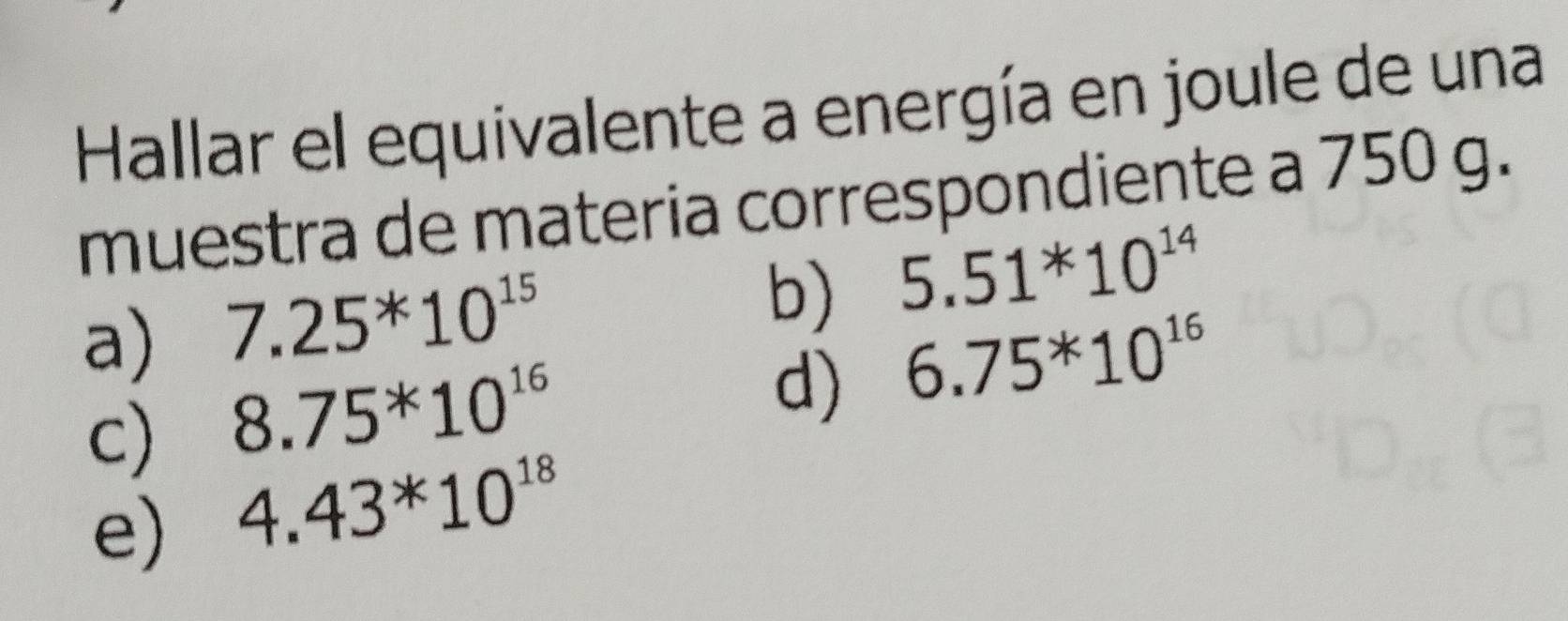 Hallar el equivalente a energía en joule de una
muestra de materia correspondiente a 750 g.
a) 7.25^*10^(15)
b) 5.51^*10^(14)
c) 8.75^*10^(16)
d) 6.75^*10^(16)
e) 4.43*10^(18)