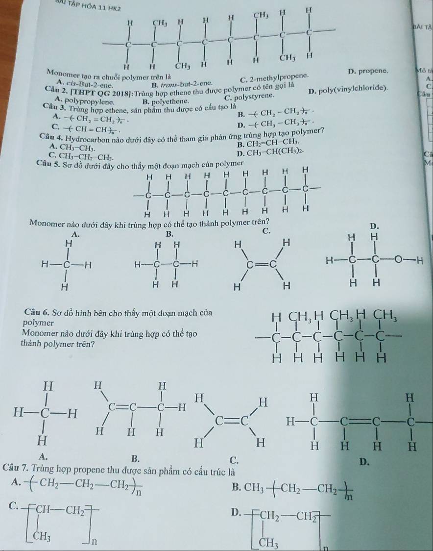 Bãi Tập hóa 11 HK2
bài tà
Monomer propene. Mô tả
A. cis-But-2-ene. B. trans-but-2-ene.
A.
Câu 2. [THPT QG 2018]:Trùng hợp ethene thu được polymer có tên gọi là
A. polypropylene. B. polyethene. C. polystyrene. D. poly(vinylchloride). C
Câu
Cầu 3. Trùng hợp ethene, sản phẩm thu được có cầu tạo là -(-CH_2-CH_2to _n.
A. -(-CH_2=CH_2)_n
B.
C. -(-CH=CH)_n
D. -(-CH_3-CH_3)_n.
Câu 4. Hydrocarbon nào dưới đây có thể tham gia phản ứng trùng hợp tạo polymer?
A. CH_3-CH_3.
B. CH_2=CH-CH_3.
D. CH_3-CH(CH_3)_2.
Ca
C. CH_3-CH_2-CH_3.
Câu 5. Sơ đồ dưới đây cho thấy một đoạn mạch của polymer
M
Monomer nào dưới đây khi trùng hợp có thể tạo thành polymer
C.
 
Câu 6. Sơ đồ hình bên cho thấy một đoạn mạch của
polymer
Monomer nào dưới đây khi trùng hợp có thể tạo
thành polymer trên?

A.
B.
C.
D.
Câu 7. Trùng hợp propene thu được sản phẩm có cầu trúc là
A. -(CH_2-CH_2-CH_2)_n
B. CH_3-CH_2-CH_2 )/n 
C. beginbmatrix CH-CH_2 CH_3endbmatrix _n
D. beginbmatrix CH_2-CH_2 CH_3endbmatrix