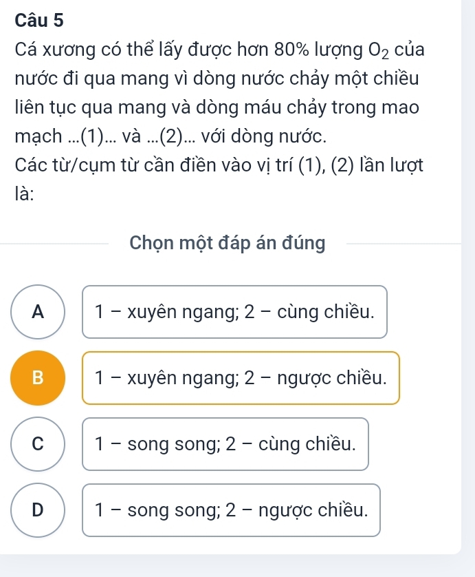 Cá xương có thể lấy được hơn 80% lượng O_2 của
nước đi qua mang vì dòng nước chảy một chiều
liên tục qua mang và dòng máu chảy trong mao
mạch ...(1)... và ...(2)... với dòng nước.
Các từ/cụm từ cần điền vào vị trí (1), (2) lần lượt
là:
Chọn một đáp án đúng
A 1 - xuyên ngang; 2 - cùng chiều.
B 1 - xuyên ngang; 2 - ngược chiều.
C 1 - song song; 2 - cùng chiều.
D 1 - song song; 2 - ngược chiều.