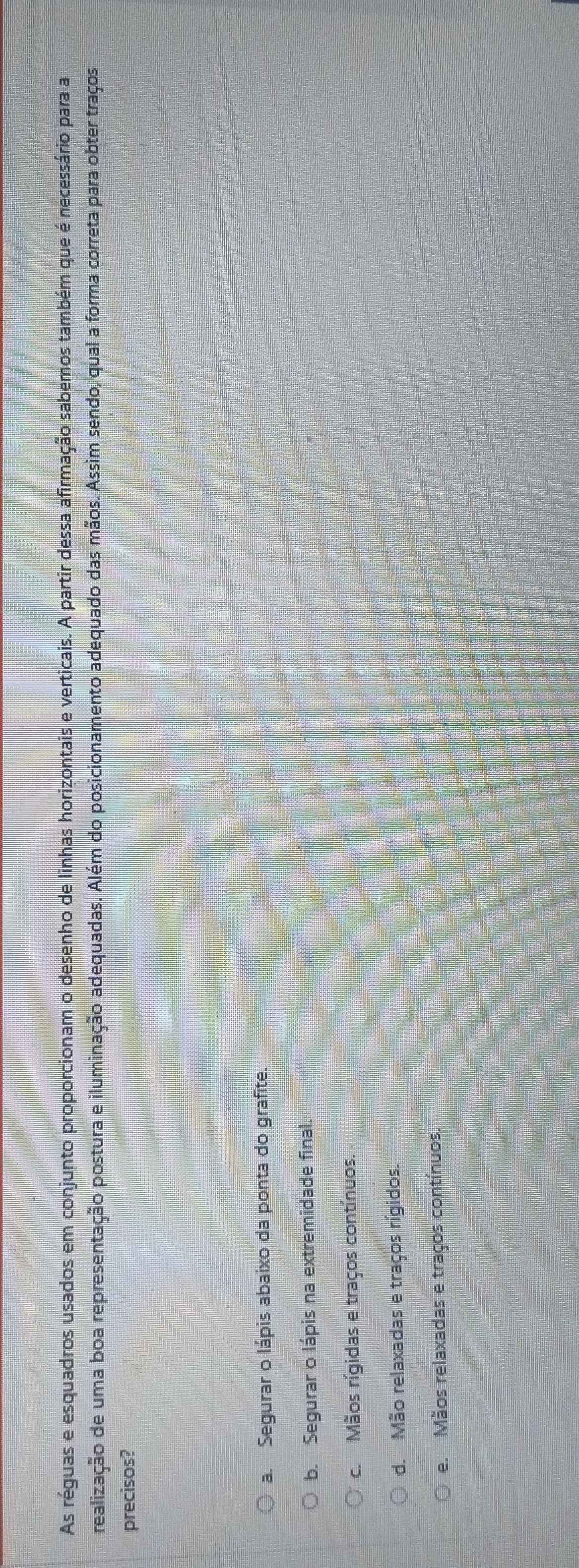 As réguas e esquadros usados em conjunto proporcionam o desenho de linhas horizontais e verticais. A partir dessa afirmação sabemos também que é necessário para a
realização de uma boa representação postura e iluminação adequadas. Além do posicionamento adequado das mãos. Assim sendo, qual a forma correta para obter traços
precisos?
a. Segurar o lápis abaixo da ponta do grafite.
b. Segurar o lápis na extremidade final.
c. Mãos rígidas e traços contínuos.
d. Mão relaxadas e traços rígidos.
e. Mãos relaxadas e traços contínuos.