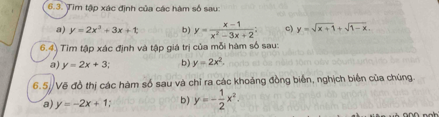 Tìm tập xác định của các hàm số sau: 
a) y=2x^3+3x+1; b) y= (x-1)/x^2-3x+2 ; c) y=sqrt(x+1)+sqrt(1-x). 
6.4) Tìm tập xác định và tập giá trị của mỗi hàm số sau: 
a) y=2x+3; 
b) y=2x^2. 
6.5. Vẽ đồ thị các hàm số sau và chỉ ra các khoảng đồng biến, nghịch biến của chúng. 
a) y=-2x+1
b) y=- 1/2 x^2.