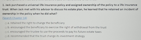 Jack purchased a universal life insurance policy and assigned ownership of the policy to a life insurance
trust. When Jack met with his advisor to discuss his estate plan, he learned that he retained an incident of
ownership in the policy when he did what?
(Search Chapter 14)
a. retained the right to change the beneficiary
b. encouraged the beneficiary to exercise the right of withdrawal from the trust
c, encouraged the trustee to use the proceeds to pay his future estate taxes
d, recommended that the trust change its investment strategy