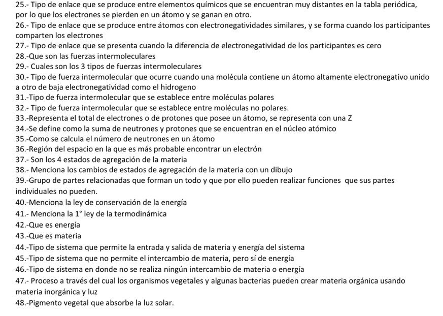 25.- Tipo de enlace que se produce entre elementos químicos que se encuentran muy distantes en la tabla periódica,
por lo que los electrones se pierden en un átomo y se ganan en otro.
26.- Tipo de enlace que se produce entre átomos con electronegatividades similares, y se forma cuando los participantes
comparten los electrones
27.- Tipo de enlace que se presenta cuando la diferencia de electronegatividad de los participantes es cero
28.-Que son las fuerzas intermoleculares
29.- Cuales son los 3 tipos de fuerzas intermoleculares
30.- Tipo de fuerza intermolecular que ocurre cuando una molécula contiene un átomo altamente electronegativo unido
a otro de baja electronegatividad como el hidrogeno
31.-Tipo de fuerza intermolecular que se establece entre moléculas polares
32.- Tipo de fuerza intermolecular que se establece entre moléculas no polares.
33.-Representa el total de electrones o de protones que posee un átomo, se representa con una Z
34.-Se define como la suma de neutrones y protones que se encuentran en el núcleo atómico
35.-Como se calcula el número de neutrones en un átomo
36.-Región del espacio en la que es más probable encontrar un electrón
37.- Son los 4 estados de agregación de la materia
38.- Menciona los cambios de estados de agregación de la materia con un dibujo
39.-Grupo de partes relacionadas que forman un todo y que por ello pueden realizar funciones que sus partes
individuales no pueden.
40.-Menciona la ley de conservación de la energía
41.- Menciona la 1° ley de la termodinámica
42.-Que es energía
43.-Que es materia
44.-Tipo de sistema que permite la entrada y salida de materia y energía del sistema
45.-Tipo de sistema que no permite el intercambio de materia, pero sí de energía
46.-Tipo de sistema en donde no se realiza ningún intercambio de materia o energía
47.- Proceso a través del cual los organismos vegetales y algunas bacterias pueden crear materia orgánica usando
materia inorgánica y luz
48.-Pigmento vegetal que absorbe la luz solar.