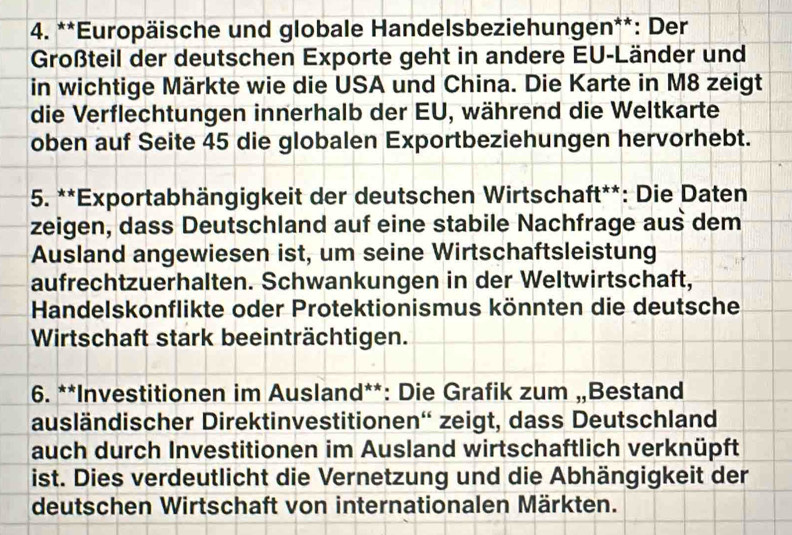 Europäische und globale Handelsbeziehungen**: Der 
Großteil der deutschen Exporte geht in andere EU-Länder und 
in wichtige Märkte wie die USA und China. Die Karte in M8 zeigt 
die Verflechtungen innerhalb der EU, während die Weltkarte 
oben auf Seite 45 die globalen Exportbeziehungen hervorhebt. 
5. **Exportabhängigkeit der deutschen Wirtschaft**: Die Daten 
zeigen, dass Deutschland auf eine stabile Nachfrage aus dem 
Ausland angewiesen ist, um seine Wirtschaftsleistung 
aufrechtzuerhalten. Schwankungen in der Weltwirtschaft, 
Handelskonflikte oder Protektionismus könnten die deutsche 
Wirtschaft stark beeinträchtigen. 
6. **Investitionen im Ausland**: Die Grafik zum „Bestand 
ausländischer Direktinvestitionen'' zeigt, dass Deutschland 
auch durch Investitionen im Ausland wirtschaftlich verknüpft 
ist. Dies verdeutlicht die Vernetzung und die Abhängigkeit der 
deutschen Wirtschaft von internationalen Märkten.