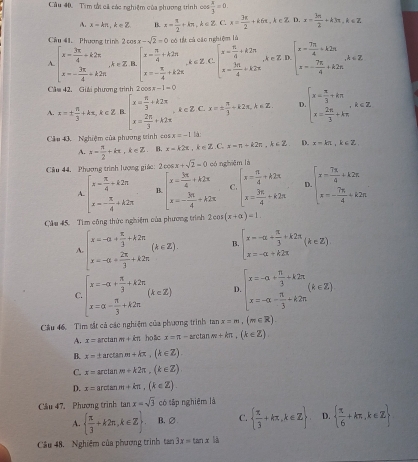 Tìm tử cã các nghiệm của phương trình cos  x/3 =0
x-kπ ,k∈ Z B. x= π /2 +kπ ,k∈ Z C. x= 3π /2 +k6π ,k∈ Z.I D,x= 3π /2 +k3π ,k∈ Z
Cầu #1. Phương trìn 2cos x-sqrt(2)=0 có tế cả các nghiệm lù
beginarrayl x= 3π /4 +k2π  x=- 3π /4 +k2π endarray. ,k∈ Z B beginarrayl x- π /4 +k2π  x=- π /4 +k2π endarray. e=z C beginarrayl x= π /4 +k2π  x=frac 3π 4+k2π endarray. , k ∈ Z D. beginarrayl x= 7π /4 +k2π  x=- 7π /4 +k2π endarray. ,k∈ Z
Cầm 42. Giải phương trình tan x+1=0
A. x=±  π /3 +kπ ,k∈ Z beginarrayl x= π /3 +k2π  x= 2π /3 +k2π endarray. ,k∈ Z C. x=±  π /3 +k2π ,k∈ Z. D beginarrayl x= π /3 +kπ  x= 2π /3 +kπ endarray. ,k∈ Z.
Cầu 43. Nghiệm của phương trình co x=-1 là:
A. z- π /2 +kπ ,k∈ Z. B. x=k2π ,k∈ Z. C. x=π +k2π ,k∈ Z D. x=kπ ,k∈ Z
Câu 44,  Phương trình lượng giác: 2 co x+sqrt(2)=0 có nghiēm là
beginarrayl x- π /4 +k2π  x- π /4 +k2π endarray. B beginarrayl x= 3π /4 +k2π  x=- 3π /4 +k2π endarray. C beginarrayl x= π /4 +k2π  x= 3π /4 +k2π endarray. D beginarrayl x= 7π /4 +k2π  x=- 7π /4 +k2π endarray.
Cầu 45. Tìm công thức nghiệm của phương trình 2cos (x+alpha )=1.
A beginarrayl x=-a+ π /3 +lambda 2π  x=-a+ 2π /3 +k2π endarray. (k∈ Z). B beginarrayl x=-alpha + π /3 +k2π  x=-alpha +k2π endarray. (k∈ Z)
C beginarrayl x=-alpha + π /3 +k2π  x=alpha - π /3 +k2π endarray. (k∈ Z) D beginarrayl x=-a+ π /3 +k2π  x=-a- π /3 +k2π endarray. (k∈ Z)
Cầu 46, Tim tắt cả các nghiệm của phương trình tan x=m,(m∈ R).
A. x=arctan m+kn holc x=π -arctan m+kπ ,(k∈ Z)
B. x=tan c anm+kπ ,(k∈ Z).
C. x=arctan m+k2π ,(k∈ Z)
D. x=arctan m+kπ ,(k∈ Z).
Cầu 47. Phượng trình tan x=sqrt(3) có tập nghiệm là
A.   π /3 +k2π ,k∈ Z B.∅ C.   π /3 +kπ ,k∈ Z D.   π /6 +kπ ,k∈ Z
Cầu 48. Nghiệm của phương trình tan 3x=tan x là